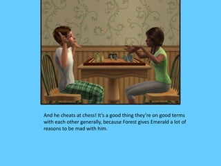 And he cheats at chess! It’s a good thing they’re on good terms
with each other generally, because Forest gives Emerald a lot of
reasons to be mad with him.
 