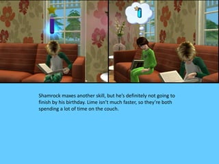 Shamrock maxes another skill, but he’s definitely not going to
finish by his birthday. Lime isn’t much faster, so they’re both
spending a lot of time on the couch.
 