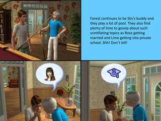Forest continues to be Sky’s buddy and
they play a lot of pool. They also find
plenty of time to gossip about such
scintillating topics as Rose getting
married and Lime getting into private
school. Shh! Don’t tell!
 