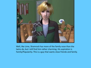Well, like Lime, Shamrock has more of the family nose than the
twins do, but I still find him rather charming. His aspiration is
Family/Popularity. This is a guy that wants close friends and family.
 