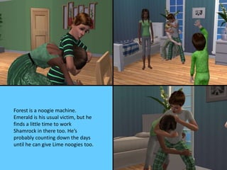 Forest is a noogie machine.
Emerald is his usual victim, but he
finds a little time to work
Shamrock in there too. He’s
probably counting down the days
until he can give Lime noogies too.
 