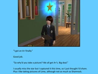 “I got an A+ finally.”
Good job.
“So why’d you take a picture? We all get A+’s. Big deal.”
I usually miss the star but I captured it this time, so I just thought I’d share.
Plus I like taking pictures of Lime, although not as much as Shamrock.
 