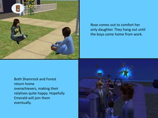 Rose comes out to comfort her
only daughter. They hang out until
the boys come home from work.
Both Shamrock and Forest
return home
overachievers, making their
relatives quite happy. Hopefully
Emerald will join them
eventually.
 