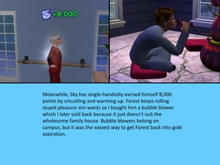 Meanwhile, Sky has single-handedly earned himself 8,000
points by smustling and warming up. Forest keeps rolling
stupid pleasure sim wants so I bought him a bubble blower
which I later sold back because it just doesn’t suit the
wholesome family house. Bubble blowers belong on
campus, but it was the easiest way to get Forest back into gold
aspiration.
 