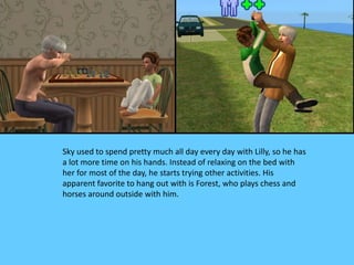Sky used to spend pretty much all day every day with Lilly, so he has
a lot more time on his hands. Instead of relaxing on the bed with
her for most of the day, he starts trying other activities. His
apparent favorite to hang out with is Forest, who plays chess and
horses around outside with him.
 