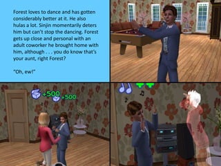 Forest loves to dance and has gotten
considerably better at it. He also
hulas a lot. Sinjin momentarily deters
him but can’t stop the dancing. Forest
gets up close and personal with an
adult coworker he brought home with
him, although . . . you do know that’s
your aunt, right Forest?
“Oh, ew!”
 