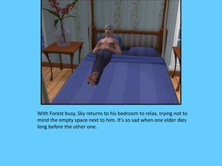 With Forest busy, Sky returns to his bedroom to relax, trying not to
mind the empty space next to him. It’s so sad when one elder dies
long before the other one.
 