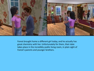 Forest brought home a different girl today, and he actually has
great chemistry with her. Unfortunately for them, their date
takes place in the incredibly public living room, in plain sight of
Forest’s parents and younger brothers.
 