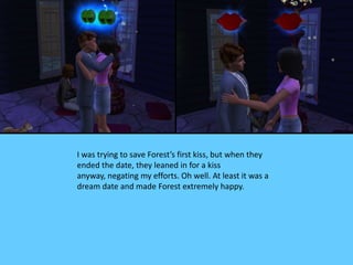 I was trying to save Forest’s first kiss, but when they
ended the date, they leaned in for a kiss
anyway, negating my efforts. Oh well. At least it was a
dream date and made Forest extremely happy.
 
