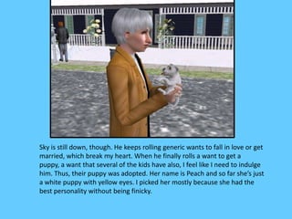 Sky is still down, though. He keeps rolling generic wants to fall in love or get
married, which break my heart. When he finally rolls a want to get a
puppy, a want that several of the kids have also, I feel like I need to indulge
him. Thus, their puppy was adopted. Her name is Peach and so far she’s just
a white puppy with yellow eyes. I picked her mostly because she had the
best personality without being finicky.
 