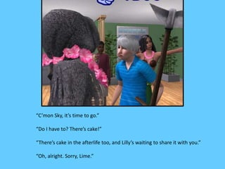 “C’mon Sky, it’s time to go.”
“Do I have to? There’s cake!”
“There’s cake in the afterlife too, and Lilly’s waiting to share it with you.”
“Oh, alright. Sorry, Lime.”
 