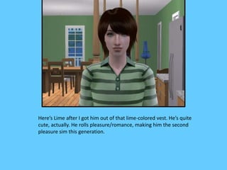 Here’s Lime after I got him out of that lime-colored vest. He’s quite
cute, actually. He rolls pleasure/romance, making him the second
pleasure sim this generation.
 