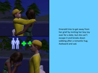 Emerald tries to get away from
her grief by inviting her boy toy
over for a date, but she can’t
escape it and breaks down
sobbing after a romantic hug.
Awkward and sad.
 
