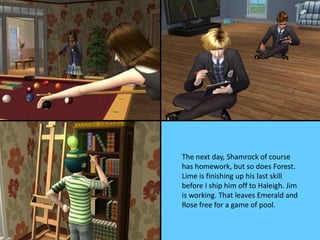 The next day, Shamrock of course
has homework, but so does Forest.
Lime is finishing up his last skill
before I ship him off to Haleigh. Jim
is working. That leaves Emerald and
Rose free for a game of pool.
 
