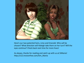 Here’s our two potential heirs, Lime and Emerald. Who will be
chosen? What direction will Haleigh take them on her turn? Will the
eyes continue? Check back next time for more Hues!
As always, thanks for reading and catch up with us at SiMania!
http://z12.invisionfree.com/Sim_Mania
 