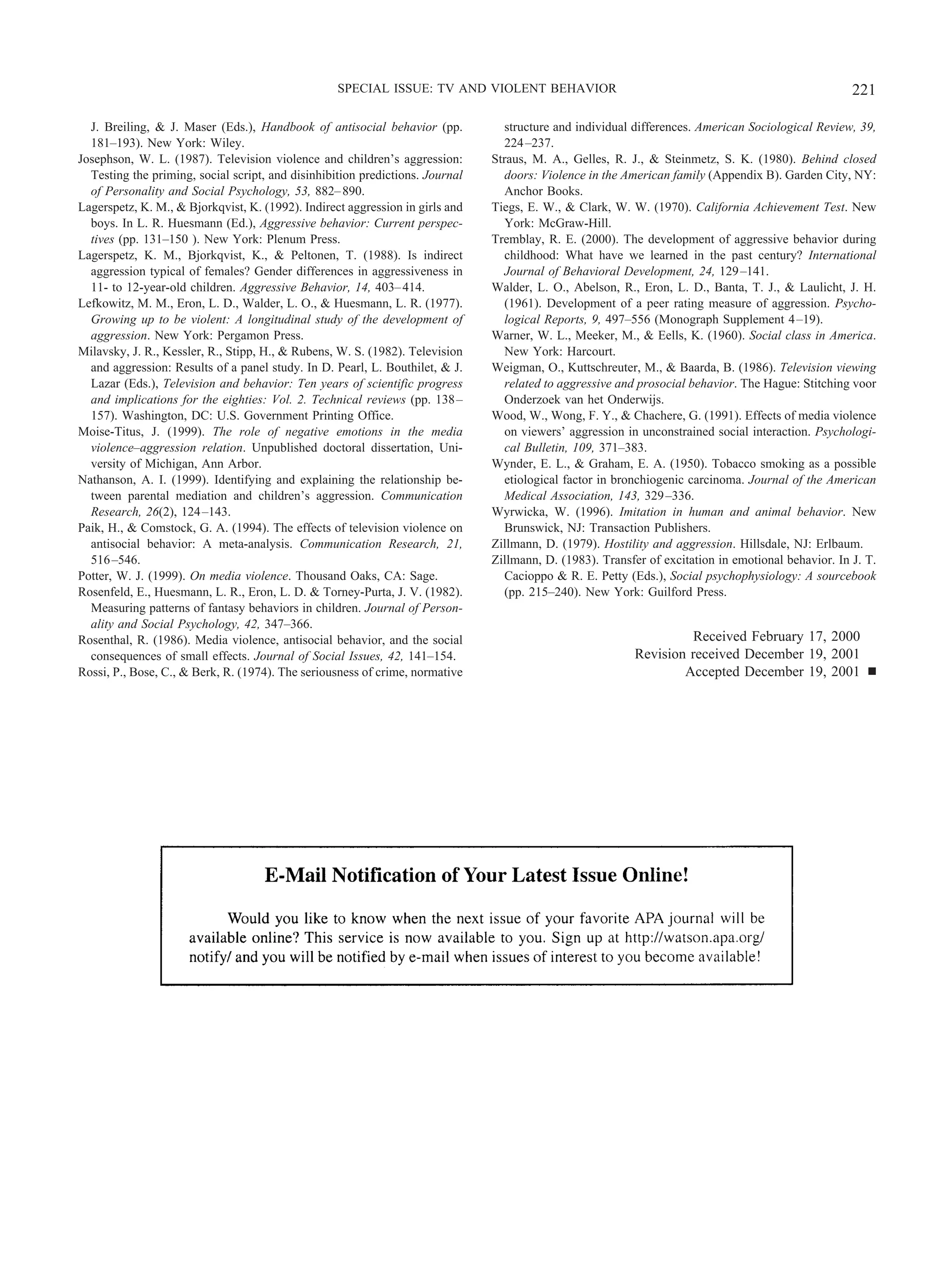 J. Breiling, & J. Maser (Eds.), Handbook of antisocial behavior (pp.
181–193). New York: Wiley.
Josephson, W. L. (1987). Television violence and children’s aggression:
Testing the priming, social script, and disinhibition predictions. Journal
of Personality and Social Psychology, 53, 882–890.
Lagerspetz, K. M., & Bjorkqvist, K. (1992). Indirect aggression in girls and
boys. In L. R. Huesmann (Ed.), Aggressive behavior: Current perspec-
tives (pp. 131–150 ). New York: Plenum Press.
Lagerspetz, K. M., Bjorkqvist, K., & Peltonen, T. (1988). Is indirect
aggression typical of females? Gender differences in aggressiveness in
11- to 12-year-old children. Aggressive Behavior, 14, 403–414.
Lefkowitz, M. M., Eron, L. D., Walder, L. O., & Huesmann, L. R. (1977).
Growing up to be violent: A longitudinal study of the development of
aggression. New York: Pergamon Press.
Milavsky, J. R., Kessler, R., Stipp, H., & Rubens, W. S. (1982). Television
and aggression: Results of a panel study. In D. Pearl, L. Bouthilet, & J.
Lazar (Eds.), Television and behavior: Ten years of scientific progress
and implications for the eighties: Vol. 2. Technical reviews (pp. 138–
157). Washington, DC: U.S. Government Printing Office.
Moise-Titus, J. (1999). The role of negative emotions in the media
violence–aggression relation. Unpublished doctoral dissertation, Uni-
versity of Michigan, Ann Arbor.
Nathanson, A. I. (1999). Identifying and explaining the relationship be-
tween parental mediation and children’s aggression. Communication
Research, 26(2), 124–143.
Paik, H., & Comstock, G. A. (1994). The effects of television violence on
antisocial behavior: A meta-analysis. Communication Research, 21,
516–546.
Potter, W. J. (1999). On media violence. Thousand Oaks, CA: Sage.
Rosenfeld, E., Huesmann, L. R., Eron, L. D. & Torney-Purta, J. V. (1982).
Measuring patterns of fantasy behaviors in children. Journal of Person-
ality and Social Psychology, 42, 347–366.
Rosenthal, R. (1986). Media violence, antisocial behavior, and the social
consequences of small effects. Journal of Social Issues, 42, 141–154.
Rossi, P., Bose, C., & Berk, R. (1974). The seriousness of crime, normative
structure and individual differences. American Sociological Review, 39,
224–237.
Straus, M. A., Gelles, R. J., & Steinmetz, S. K. (1980). Behind closed
doors: Violence in the American family (Appendix B). Garden City, NY:
Anchor Books.
Tiegs, E. W., & Clark, W. W. (1970). California Achievement Test. New
York: McGraw-Hill.
Tremblay, R. E. (2000). The development of aggressive behavior during
childhood: What have we learned in the past century? International
Journal of Behavioral Development, 24, 129–141.
Walder, L. O., Abelson, R., Eron, L. D., Banta, T. J., & Laulicht, J. H.
(1961). Development of a peer rating measure of aggression. Psycho-
logical Reports, 9, 497–556 (Monograph Supplement 4–19).
Warner, W. L., Meeker, M., & Eells, K. (1960). Social class in America.
New York: Harcourt.
Weigman, O., Kuttschreuter, M., & Baarda, B. (1986). Television viewing
related to aggressive and prosocial behavior. The Hague: Stitching voor
Onderzoek van het Onderwijs.
Wood, W., Wong, F. Y., & Chachere, G. (1991). Effects of media violence
on viewers’ aggression in unconstrained social interaction. Psychologi-
cal Bulletin, 109, 371–383.
Wynder, E. L., & Graham, E. A. (1950). Tobacco smoking as a possible
etiological factor in bronchiogenic carcinoma. Journal of the American
Medical Association, 143, 329–336.
Wyrwicka, W. (1996). Imitation in human and animal behavior. New
Brunswick, NJ: Transaction Publishers.
Zillmann, D. (1979). Hostility and aggression. Hillsdale, NJ: Erlbaum.
Zillmann, D. (1983). Transfer of excitation in emotional behavior. In J. T.
Cacioppo & R. E. Petty (Eds.), Social psychophysiology: A sourcebook
(pp. 215–240). New York: Guilford Press.
Received February 17, 2000
Revision received December 19, 2001
Accepted December 19, 2001 Ⅲ
221SPECIAL ISSUE: TV AND VIOLENT BEHAVIOR
 