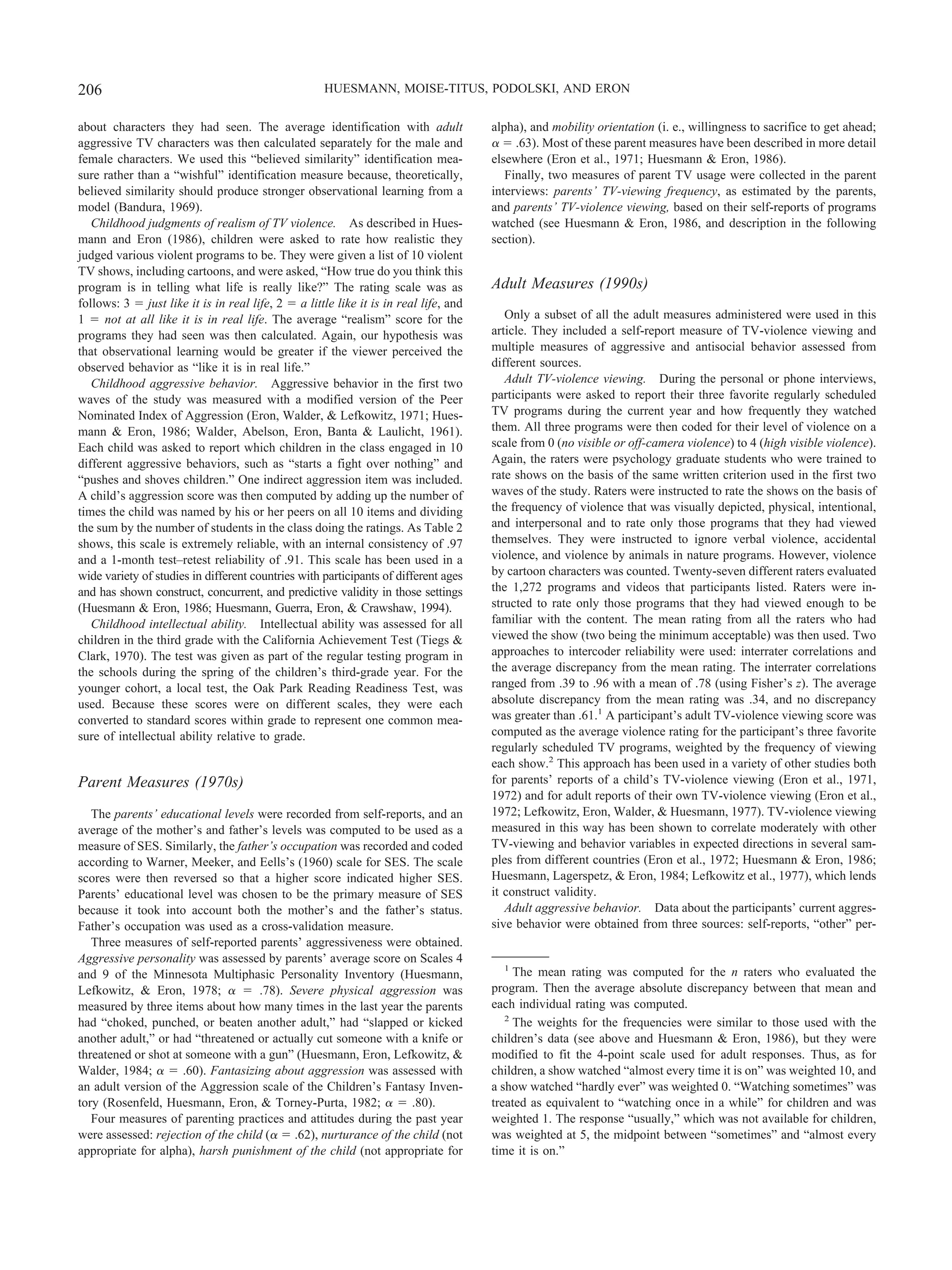 about characters they had seen. The average identification with adult
aggressive TV characters was then calculated separately for the male and
female characters. We used this “believed similarity” identification mea-
sure rather than a “wishful” identification measure because, theoretically,
believed similarity should produce stronger observational learning from a
model (Bandura, 1969).
Childhood judgments of realism of TV violence. As described in Hues-
mann and Eron (1986), children were asked to rate how realistic they
judged various violent programs to be. They were given a list of 10 violent
TV shows, including cartoons, and were asked, “How true do you think this
program is in telling what life is really like?” The rating scale was as
follows: 3 ϭ just like it is in real life, 2 ϭ a little like it is in real life, and
1 ϭ not at all like it is in real life. The average “realism” score for the
programs they had seen was then calculated. Again, our hypothesis was
that observational learning would be greater if the viewer perceived the
observed behavior as “like it is in real life.”
Childhood aggressive behavior. Aggressive behavior in the first two
waves of the study was measured with a modified version of the Peer
Nominated Index of Aggression (Eron, Walder, & Lefkowitz, 1971; Hues-
mann & Eron, 1986; Walder, Abelson, Eron, Banta & Laulicht, 1961).
Each child was asked to report which children in the class engaged in 10
different aggressive behaviors, such as “starts a fight over nothing” and
“pushes and shoves children.” One indirect aggression item was included.
A child’s aggression score was then computed by adding up the number of
times the child was named by his or her peers on all 10 items and dividing
the sum by the number of students in the class doing the ratings. As Table 2
shows, this scale is extremely reliable, with an internal consistency of .97
and a 1-month test–retest reliability of .91. This scale has been used in a
wide variety of studies in different countries with participants of different ages
and has shown construct, concurrent, and predictive validity in those settings
(Huesmann & Eron, 1986; Huesmann, Guerra, Eron, & Crawshaw, 1994).
Childhood intellectual ability. Intellectual ability was assessed for all
children in the third grade with the California Achievement Test (Tiegs &
Clark, 1970). The test was given as part of the regular testing program in
the schools during the spring of the children’s third-grade year. For the
younger cohort, a local test, the Oak Park Reading Readiness Test, was
used. Because these scores were on different scales, they were each
converted to standard scores within grade to represent one common mea-
sure of intellectual ability relative to grade.
Parent Measures (1970s)
The parents’ educational levels were recorded from self-reports, and an
average of the mother’s and father’s levels was computed to be used as a
measure of SES. Similarly, the father’s occupation was recorded and coded
according to Warner, Meeker, and Eells’s (1960) scale for SES. The scale
scores were then reversed so that a higher score indicated higher SES.
Parents’ educational level was chosen to be the primary measure of SES
because it took into account both the mother’s and the father’s status.
Father’s occupation was used as a cross-validation measure.
Three measures of self-reported parents’ aggressiveness were obtained.
Aggressive personality was assessed by parents’ average score on Scales 4
and 9 of the Minnesota Multiphasic Personality Inventory (Huesmann,
Lefkowitz, & Eron, 1978; ␣ ϭ .78). Severe physical aggression was
measured by three items about how many times in the last year the parents
had “choked, punched, or beaten another adult,” had “slapped or kicked
another adult,” or had “threatened or actually cut someone with a knife or
threatened or shot at someone with a gun” (Huesmann, Eron, Lefkowitz, &
Walder, 1984; ␣ ϭ .60). Fantasizing about aggression was assessed with
an adult version of the Aggression scale of the Children’s Fantasy Inven-
tory (Rosenfeld, Huesmann, Eron, & Torney-Purta, 1982; ␣ ϭ .80).
Four measures of parenting practices and attitudes during the past year
were assessed: rejection of the child (␣ ϭ .62), nurturance of the child (not
appropriate for alpha), harsh punishment of the child (not appropriate for
alpha), and mobility orientation (i. e., willingness to sacrifice to get ahead;
␣ ϭ .63). Most of these parent measures have been described in more detail
elsewhere (Eron et al., 1971; Huesmann & Eron, 1986).
Finally, two measures of parent TV usage were collected in the parent
interviews: parents’ TV-viewing frequency, as estimated by the parents,
and parents’ TV-violence viewing, based on their self-reports of programs
watched (see Huesmann & Eron, 1986, and description in the following
section).
Adult Measures (1990s)
Only a subset of all the adult measures administered were used in this
article. They included a self-report measure of TV-violence viewing and
multiple measures of aggressive and antisocial behavior assessed from
different sources.
Adult TV-violence viewing. During the personal or phone interviews,
participants were asked to report their three favorite regularly scheduled
TV programs during the current year and how frequently they watched
them. All three programs were then coded for their level of violence on a
scale from 0 (no visible or off-camera violence) to 4 (high visible violence).
Again, the raters were psychology graduate students who were trained to
rate shows on the basis of the same written criterion used in the first two
waves of the study. Raters were instructed to rate the shows on the basis of
the frequency of violence that was visually depicted, physical, intentional,
and interpersonal and to rate only those programs that they had viewed
themselves. They were instructed to ignore verbal violence, accidental
violence, and violence by animals in nature programs. However, violence
by cartoon characters was counted. Twenty-seven different raters evaluated
the 1,272 programs and videos that participants listed. Raters were in-
structed to rate only those programs that they had viewed enough to be
familiar with the content. The mean rating from all the raters who had
viewed the show (two being the minimum acceptable) was then used. Two
approaches to intercoder reliability were used: interrater correlations and
the average discrepancy from the mean rating. The interrater correlations
ranged from .39 to .96 with a mean of .78 (using Fisher’s z). The average
absolute discrepancy from the mean rating was .34, and no discrepancy
was greater than .61.1
A participant’s adult TV-violence viewing score was
computed as the average violence rating for the participant’s three favorite
regularly scheduled TV programs, weighted by the frequency of viewing
each show.2
This approach has been used in a variety of other studies both
for parents’ reports of a child’s TV-violence viewing (Eron et al., 1971,
1972) and for adult reports of their own TV-violence viewing (Eron et al.,
1972; Lefkowitz, Eron, Walder, & Huesmann, 1977). TV-violence viewing
measured in this way has been shown to correlate moderately with other
TV-viewing and behavior variables in expected directions in several sam-
ples from different countries (Eron et al., 1972; Huesmann & Eron, 1986;
Huesmann, Lagerspetz, & Eron, 1984; Lefkowitz et al., 1977), which lends
it construct validity.
Adult aggressive behavior. Data about the participants’ current aggres-
sive behavior were obtained from three sources: self-reports, “other” per-
1
The mean rating was computed for the n raters who evaluated the
program. Then the average absolute discrepancy between that mean and
each individual rating was computed.
2
The weights for the frequencies were similar to those used with the
children’s data (see above and Huesmann & Eron, 1986), but they were
modified to fit the 4-point scale used for adult responses. Thus, as for
children, a show watched “almost every time it is on” was weighted 10, and
a show watched “hardly ever” was weighted 0. “Watching sometimes” was
treated as equivalent to “watching once in a while” for children and was
weighted 1. The response “usually,” which was not available for children,
was weighted at 5, the midpoint between “sometimes” and “almost every
time it is on.”
206 HUESMANN, MOISE-TITUS, PODOLSKI, AND ERON
 