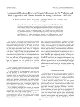 Longitudinal Relations Between Children’s Exposure to TV Violence and
Their Aggressive and Violent Behavior in Young Adulthood: 1977–1992
L. Rowell Huesmann, Jessica Moise-Titus, Cheryl-Lynn Podolski, and Leonard D. Eron
University of Michigan
Although the relation between TV-violence viewing and aggression in childhood has been clearly
demonstrated, only a few studies have examined this relation from childhood to adulthood, and these
studies of children growing up in the 1960s reported significant relations only for boys. The current study
examines the longitudinal relations between TV-violence viewing at ages 6 to 10 and adult aggressive
behavior about 15 years later for a sample growing up in the 1970s and 1980s. Follow-up archival data
(N ϭ 450) and interview data (N ϭ 329) reveal that childhood exposure to media violence predicts young
adult aggressive behavior for both males and females. Identification with aggressive TV characters and
perceived realism of TV violence also predict later aggression. These relations persist even when the
effects of socioeconomic status, intellectual ability, and a variety of parenting factors are controlled.
Over the past 40 years, a body of literature has emerged that
strongly supports the notion that media-violence viewing is one
factor contributing to the development of aggression. The majority
of empirical studies have focused on the effects of watching
dramatic violence on TV and film. Numerous experimental stud-
ies, many static observational studies, and a few longitudinal
studies all indicate that exposure to dramatic violence on TV and
in the movies is related to violent behavior (Huesmann & Miller,
1994; Huesmann, Moise, & Podolski, 1997). Furthermore, a sub-
stantial body of psychological theory has developed explaining the
processes through which exposure to violence in the mass media
could cause both short- and long-term increases in a child’s ag-
gressive and violent behavior (Bandura, 1977; Berkowitz, 1993;
Eron, 1963; Huesmann, 1988, 1998; Zillmann, 1979). Long-term
effects with children are now generally believed to be primarily
due to long-term observational learning of cognitions (schemas,
beliefs, and biases) supporting aggression (Berkowitz, 1993; Hues-
mann, 1988, 1998), whereas short-term effects with adults and
children are recognized as also due to priming (Huesmann, 1998),
excitation transfer (Zillmann, 1983), or imitation of specific be-
haviors. Most researchers of aggression agree that severe aggres-
sive and violent behavior seldom occurs unless there is a conver-
gence of multiple predisposing and precipitating factors such as
neurophysiological abnormalities, poor child rearing, socioeco-
nomic deprivation, poor peer relations, attitudes and beliefs sup-
porting aggression, drug and alcohol abuse, frustration and prov-
ocation, and other factors. The evidence is already substantial that
exposure to media violence is one such long-term predisposing and
short-term precipitating factor. The current longitudinal study adds
important additional empirical evidence that the effects of child-
hood exposure to media violence last into young adulthood and
increase aggressive behavior at that time for both males and
females.
Theoretical Background
In discussing the alternative theoretical perspectives that have
emerged to explain the obtained relations between exposure to
violence (family, community, or mass media) and subsequent
aggressive behavior in the observer, it is important to distinguish
between short-term effects and longer term effects.
In recent theorizing, long-term relations have been ascribed
mainly to acquisition through observational learning of three
social-cognitive structures: schemas about a hostile world, scripts
for social problem solving that focus on aggression, and normative
beliefs that aggression is acceptable (Bushman & Huesmann,
2001; Huesmann, 1988, 1998). Building on the accumulating
evidence that human and primate young have an innate tendency to
imitate whomever they observe (Butterworth, 1999; Wyrwicka,
1996), these theories propose that very young children imitate
almost any specific behaviors they see. Observation of specific
aggressive behaviors around them increases children’s likelihood
of behaving in exactly that way (Bandura, 1977; Bandura, Ross, &
L. Rowell Huesmann, Jessica Moise-Titus, Cheryl-Lynn Podolski, and
Leonard D. Eron, Research Center for Group Dynamics, Institute for Social
Research, University of Michigan.
The research reported here was supported in part by Grants MH-28280,
MH-31866, MH-38683, and MH-47474 from the National Institute of
Mental Health (NIMH). We gratefully acknowledge the assistance of a
large number of staff who have worked on this project over the course
of 20 years, including Drew Battiger, Jennifer Blom, Pat Brice, Marla
Commons, Vicki Crawshaw, Julie Crews, Eric Dubow, Paulette Fischer,
Kathryn Foley, Janet Garcia, Sheree Hemphill, Gary Hudson, Rosemary
Klein-Smith, Debbie Kopp, Darren Loomer, Cathy McGuire, Megan Ma-
lecek, Rebecca Mermelstein, Laurie Miller, Patty Mullally, Richard Ro-
manoff, Erica Rosenfeld, Pam Sama, Evelyn Seebauer, Jean Shin, Jane
Swanson, Patti Timmons, David Tulsky, Linda White, Joe Wisler, Patty
Yarmel, Arnaldo Zelli, and Lara Zuckert.
We also acknowledge the assistance of our colleagues who helped with
the conception of the study, Riva Bachrach, Adam Fraczek, Nancy Guerra,
Kirsti Lagerspetz, Simha Landau, Peter Sheehan, and Vappu Viemero, and
the help of David Pearl of NIMH in funding the project.
Correspondence concerning this article should be addressed to L. Row-
ell Huesmann, Research Center for Group Dynamics, Institute for Social
Research, University of Michigan, 426 Thompson Street, Ann Arbor,
Michigan 48106. E-mail: huesmann@umich.edu
Developmental Psychology Copyright 2003 by the American Psychological Association, Inc.
2003, Vol. 39, No. 2, 201–221 0012-1649/03/$12.00 DOI: 10.1037/0012-1649.39.2.201
201
 
