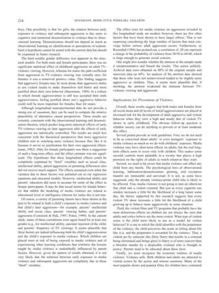 boys. One possibility is that for girls, the relation between early
exposure to violence and subsequent aggression is due more to
cognitive and emotional desensitization to violence than to obser-
vational learning. Desensitization should not depend as much as
observational learning on identification or perceptions of realism.
Such a hypothesis cannot be tested with the current data but should
be examined in future research.
The third notable gender difference was apparent in the struc-
tural models. For both male and female participants, there was no
significant statistical effect of childhood aggression on adult TV-
violence viewing. However, whereas for males the path coefficient
from aggression to TV-violence viewing was virtually zero, for
females it was a nontrivial positive value. This finding suggests
that aggressive females may be more prone than aggressive males
to use violent media to make themselves feel better and more
justified about their own behavior (Huesmann, 1988). In a culture
in which female aggressiveness is still less accepted than male
aggressiveness, feeling justified about one’s aggressive behavior
could well be more important for females than for males.
Although longitudinal nonexperimental data do not provide a
strong test of causation, they can be used to compare the relative
plausibility of alternative causal perspectives. These results are
certainly consistent with the observational learning and desensiti-
zation theories, which predict long-term statistical effects of early
TV-violence viewing on later aggression after the effects of early
aggression are statistically controlled. The results are much less
consistent with the theoretical perspective that more aggressive
children turn to watching more violence because they like it or
because it serves as justification for their own aggression (Hues-
mann, 1982). Only for female participants was there a suggestion
of such a long-term effect, and the effect estimate was not signif-
icant. The hypotheses that these longitudinal effects could be
completely explained by “third” variables such as social class,
intellectual ability, parent aggression, or parenting differences also
did not receive much support. The effects remained even when the
variance due to these factors was partialed out in our regression
equations and structural models. However, intellectual ability and
parents’ education did seem to account for some of the effect in
female participants. It may be that social norms for female behav-
ior that inhibit the modeling of media violence are related to
educational level or intelligence whereas for males this is not true.
Of course, a variety of parenting factors have been shown in the
past to be related to both a child’s exposure to media violence and
that child’s later aggression—for example, parents’ intellectual
ability and social class, parents’ viewing habits, and parents’
aggression (Comstock & Paik, 1991; Potter, 1999). In the current
study, many of these correlations were again found for at least one
gender (e.g., for intellectual ability, parental rejection of the child,
and parents’ frequency of TV viewing). It seems plausible that
these factors are indeed influencing both the child’s aggressiveness
and the child’s exposure to media violence. Which children are
placed most at risk of being exposed to media violence and of
experiencing other learning conditions that reinforce the lessons
taught by media violence is undoubtedly influenced by parent
factors. However, given the pattern of results obtained, it is not
very likely that the relations between early exposure to media
violence and subsequent aggression are completely due to these
“third” variables.
The effect sizes for media violence on aggression revealed in
this longitudinal study are modest; however, there are few other
factors that have been shown to have larger effects. That is not
surprising considering the large number of factors that must con-
verge before serious adult aggression occurs. Furthermore, as
Rosenthal (1986) has pointed out, a correlation of .20 can represent
a change in the probability of violence from 50/50 to 60/40, which
is large enough to generate social concern.
One might also wonder whether the attrition in the sample made
it unrepresentative and biased the results. This seems unlikely.
Archival data were obtained on 80% of the original sample and
interview data on 60%. An analysis of the attrition data showed
that those who were not reinterviewed tended to be slightly more
aggressive as children. Thus, it seems more plausible that, if
anything, the attrition weakened the relations between TV-
violence viewing and aggression.
Implications for Prevention of Violence
Overall, these results suggest that both males and females from
all social strata and all levels of initial aggressiveness are placed at
increased risk for the development of adult aggressive and violent
behavior when they view a high and steady diet of violent TV
shows in early childhood. The obvious follow-up question is
whether society can do anything to prevent or at least moderate
this effect.
Several points provide us with guidelines. First, we do not need
to be as concerned about adults’ or even teenagers’ exposure to
media violence as much as we do with childrens’ exposure. Media
violence may have short-term effects on adults, but the real long-
term effects seem to occur only with children. This makes some
societal controls more palatable in a society that places a high
premium on the rights of adults to watch whatever they want.
Second, we need to be aware that media violence can affect any
child from any family. The psychological laws of observational
learning, habituation/desensitization, priming, and excitation
transfer are immutable and universal. It is not, as some have
suggested, only the already violence-prone child who is likely to
be affected. True, media violence is not going to turn an otherwise
fine child into a violent criminal. But just as every cigarette one
smokes increases a little bit the likelihood of a lung tumor some
day, the theory supported by this research suggests that every
violent TV show increases a little bit the likelihood of a child
growing up to behave more aggressively in some situation.
Third, the violent films and TV programs that probably have the
most deleterious effects on children are not always the ones that
adults and critics believe are the most violent. What type of violent
scene is the child most likely to use as a model for violent
behavior? It is one in which the child identifies with the perpetrator
of the violence, the child perceives the scene as telling about life
like it is, and the perpetrator is rewarded for the violence. Thus, a
violent act by someone like Dirty Harry that results in a criminal
being eliminated and brings glory to Harry is of more concern than
a bloodier murder by a despicable criminal who is brought to
justice. Parents need to be educated about these facts.
Finally, we must recognize the economic realities of media
violence. Violence sells. Both children and adults are attracted to
violent scenes by the action and intense emotions. Many of the
most popular shows and popular films for children have contained
218 HUESMANN, MOISE-TITUS, PODOLSKI, AND ERON
 