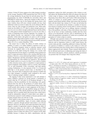 violence. Violent TV shows appear to be a little cheaper to produce
on the average. Hamilton (1998) reported that from 1991 to 1993,
the average production fee per hour for network prime time TV
programming was about $1,094,000 for nonviolent shows and
$998,000 for violent shows—about 10% cheaper in other words. A
more telling statistic may be the finding that among shows with
some violence, those with more violence actually cost less. Each
additional violent act seems to reduce the cost by about $1,500. Of
course, these are only averages for production costs. What really
counts are the ability of a TV show to attract enough sponsors to
cover its cost or to attract enough syndicated buyers and the ability
of a video game to attract enough buyers to cover its cost. Here, a
variety of marketing issues become important. For example, for-
eign markets become very important in these calculations, and
generally violent shows and games are easier to sell in foreign
markets than are other kinds of games or shows. More specifically,
the probability of a TV show being exported successfully increases
about 16% if it is violent (Hamilton, 1998).
The easiest way to reduce the effects of media violence on
children, of course, is to reduce children’s exposure to such vio-
lence. Prevention programs aimed at reducing exposure could
obviously be targeted either at the production sources of the
violence or at the child viewing the violence. In a society with
strong protections for free speech, it is probably always going to be
easier to target prevention efforts at the viewing child than at the
producer. However, a more informed legal debate is needed on this
subject. Broadcasters and film and program makers cannot avoid
all responsibility for what children are exposed to. The argument
that “people watch it so we give it to them” is not valid in a modern
socially conscious society, and it is unrealistic to expect parents to
control completely what children watch in a society with multiple
TVs in each household, VCRs everywhere, and both parents
working. Furthermore, it is the exposure of the 2- to 14-year-old
child that is of the greatest concern here, as described in this
article. The social value of reductions in the exposure of adults and
even older teenagers is probably small compared to the social
value of reducing younger children’s exposure.
The ongoing V-chip social experiment is one such attempt to
reduce children’s exposure by giving parents a mechanism to
control what the TV will allow to be broadcast through it. The
problem is that the possibilities for this technology were greatly
reduced from the start by the producers of violent shows, who
managed to scuttle any idea of a content-based rating system that
would actually allow parents to make judgments on the basis of
violent content. Instead, only age guideline ratings are broadcast
for most programs. Why did the producers do this? One can only
speculate, but it is certainly likely that income from violent shows
would be substantially reduced if violent labels were added—as
much because sponsors would withdraw as because parents would
actually program them out with the V-chip.
With regard to interventions aimed at the viewing child, there
are a number of possibilities. Again, of course, simply reducing
children’s exposure through parental intervention is an obvious
approach. However, the theory and results described in this article
suggest a number of approaches aimed at changing the effect of
any observed violence on the child as well. Nathanson (1999)
recently found that parental co-viewing of and commenting on the
programs seems to reduce the effects of TV violence on the child,
probably because it reduces the child’s identification with the
perpetrator, reduces the child’s perception of the violence as real,
and reduces the likelihood that the child will rehearse the observed
violent script in fantasy or play immediately after observation.
Huesmann, Eron, Klein, Brice, and Fischer (1983) showed that the
effects of violence on second graders could be reduced by a
targeted school-based attitude change intervention that inculcates
them with the beliefs that violence on TV does not tell about the
world as it is and should not be imitated. A number of interven-
tions based on teaching critical viewing skills in schools are being
promoted, though few have yet to undergo rigorous evaluation.
One of the problems with many of these interventions may be that
they do not focus on those moderating variables that have been
shown to be theoretically relevant, such as identification by the
child with perpetrators, perception of violent acts as justified, and
perception of violent scripts as realistic.
Although some questions remain to be resolved about the exact
extent of the effect of observed violence on aggressive and violent
behavior and its importance relative to other causal factors, the
current study provides compelling additional evidence that habit-
ual exposure of children to violence in the media (or in the real
world around them) does have lasting effects on their propensity to
behave aggressively and violently. Future research should proba-
bly be directed much more at elaborating and testing the kinds of
interventions that parents, schools, producers, and the government
can promote that will mitigate these long-term effects.
References
Andison, F. S. (1977). TV violence and viewer aggression: A cumulation
of study results 1956–1976. Public Opinion Quarterly, 41, 314–331.
Atkin, C., Greenberg, B., Korzenny, F., & McDermott, S. (1979). Selective
exposure to televised violence. Journal of Broadcasting, 23, 5–13.
Bandura, A. (1969). Social learning theory of identificatory processes. In
D. Goslin (Ed.), Handbook of socialization theory and research. Chi-
cago: Rand McNally.
Bandura, A. (1977). Social learning theory. Englewood Cliffs, NJ: Prentice
Hall.
Bandura, A., Ross, D., & Ross, S. A. (1961). Transmission of aggression
through imitation of aggressive models. Journal of Abnormal Social
Psychology, 63, 575–582.
Bandura, A., Ross, D., & Ross, S. A. (1963a). Imitation of film-mediated
aggressive models. Journal of Abnormal and Social Psychology, 66,
3–11.
Bandura, A., Ross, D., & Ross, S. A. (1963b). Vicarious reinforcement and
imitative learning. Journal of Abnormal and Social Psychology, 67,
601–607.
Berkowitz, L. (1993). Aggression: Its causes, consequences, and control.
New York: McGraw-Hill.
Bjorkqvist, K. (1985). Violent films, anxiety and aggression. Helsinki,
Finland: Finnish Society of Sciences and Letters.
Bjorkqvist, K., Lagerspetz, K., & Kaukiainen, A. (1992). Do girls manip-
ulate and boys fight? Developmental trends in regard to direct and
indirect aggression. Aggressive Behavior, 18, 117–127.
Bjorkqvist, K., Osterman, K., & Kaukiainen, A. (1992). The development
of direct and indirect aggressive strategies in males and females. In K.
Bjorkqvist & P. Niemela (Eds.), Of mice and women: Aspects of female
aggression (pp. 51–64). New York: Academic Press.
Bushman, B. J., & Huesmann, L. R. (2001). Effects of televised violence
on aggression. In D. Singer & J. Singer (Eds.), Handbook of children
and the media (pp. 223–254). Thousand Oaks, CA: Sage.
Butterworth, G. (1999). Neonatal imitation: Existence, mechanisms, and
219SPECIAL ISSUE: TV AND VIOLENT BEHAVIOR
 