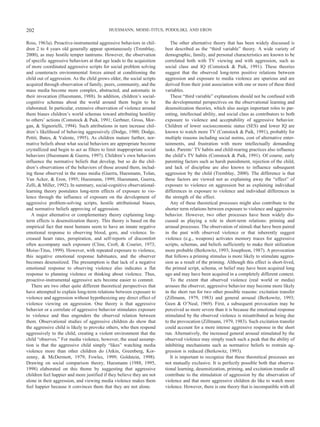 Ross, 1963a). Proactive-instrumental aggressive behaviors in chil-
dren 2 to 4 years old generally appear spontaneously (Tremblay,
2000), as may hostile temper tantrums. However, the observation
of specific aggressive behaviors at that age leads to the acquisition
of more coordinated aggressive scripts for social problem solving
and counteracts environmental forces aimed at conditioning the
child out of aggression. As the child grows older, the social scripts
acquired through observation of family, peers, community, and the
mass media become more complex, abstracted, and automatic in
their invocation (Huesmann, 1988). In addition, children’s social-
cognitive schemas about the world around them begin to be
elaborated. In particular, extensive observation of violence around
them biases children’s world schemas toward attributing hostility
to others’ actions (Comstock & Paik, 1991; Gerbner, Gross, Mor-
gan, & Signorielli, 1994). Such attributions in turn increase chil-
dren’s likelihood of behaving aggressively (Dodge, 1980; Dodge,
Pettit, Bates, & Valente, 1995). As children mature further, nor-
mative beliefs about what social behaviors are appropriate become
crystallized and begin to act as filters to limit inappropriate social
behaviors (Huesmann & Guerra, 1997). Children’s own behaviors
influence the normative beliefs that develop, but so do the chil-
dren’s observations of the behaviors of those around them, includ-
ing those observed in the mass media (Guerra, Huesmann, Tolan,
Van Acker, & Eron, 1995; Huesmann, 1999; Huesmann, Guerra,
Zelli, & Miller, 1992). In summary, social-cognitive observational-
learning theory postulates long-term effects of exposure to vio-
lence through the influence of exposure on the development of
aggressive problem-solving scripts, hostile attributional biases,
and normative beliefs approving of aggression.
A major alternative or complementary theory explaining long-
term effects is desensitization theory. This theory is based on the
empirical fact that most humans seem to have an innate negative
emotional response to observing blood, gore, and violence. In-
creased heart rates, perspiration, and self-reports of discomfort
often accompany such exposure (Cline, Croft, & Courier, 1973;
Moise-Titus, 1999). However, with repeated exposure to violence,
this negative emotional response habituates, and the observer
becomes desensitized. The presumption is that lack of a negative
emotional response to observing violence also indicates a flat
response to planning violence or thinking about violence. Thus,
proactive-instrumental aggressive acts become easier to commit.
There are two other quite different theoretical perspectives that
have attempted to explain long-term relations between exposure to
violence and aggression without hypothesizing any direct effect of
violence viewing on aggression. One theory is that aggressive
behavior or a correlate of aggressive behavior stimulates exposure
to violence and thus engenders the observed relation between
them. Observational studies of aggressive children do show that
the aggressive child is likely to provoke others, who then respond
aggressively to the child, creating a violent environment that the
child “observes.” For media violence, however, the usual assump-
tion is that the aggressive child simply “likes” watching media
violence more than other children do (Atkin, Greenberg, Kor-
zenny, & McDermott, 1979; Fowles, 1999; Goldstein, 1998).
Drawing on social comparison theory, Huesmann (1988, 1995,
1998) elaborated on this theme by suggesting that aggressive
children feel happier and more justified if they believe they are not
alone in their aggression, and viewing media violence makes them
feel happier because it convinces them that they are not alone.
The other alternative theory that has been widely discussed is
best described as the “third variable” theory. A wide variety of
demographic, family, and personal characteristics are known to be
correlated both with TV viewing and with aggression, such as
social class and IQ (Comstock & Paik, 1991). These theories
suggest that the observed long-term positive relations between
aggression and exposure to media violence are spurious and are
derived from their joint association with one or more of these third
variables.
These “third variable” explanations should not be confused with
the developmental perspectives on the observational learning and
desensitization theories, which also assign important roles to par-
enting, intellectual ability, and social class as contributors to both
exposure to violence and acceptability of aggressive behavior.
Children of lower socioeconomic status (SES) and lower IQ are
known to watch more TV (Comstock & Paik, 1991), probably for
multiple reasons including social norms, cost of alternative enter-
tainments, and frustration with more intellectually demanding
tasks. Parents’ TV habits and child-rearing practices also influence
the child’s TV habits (Comstock & Paik, 1991). Of course, early
parenting factors such as harsh punishment, rejection of the child,
and lack of discipline are also known to influence subsequent
aggression by the child (Tremblay, 2000). The difference is that
these factors are viewed not as explaining away the “effect” of
exposure to violence on aggression but as explaining individual
differences in exposure to violence and individual differences in
the strength of the effect.
Any of these theoretical processes might also contribute to the
shorter term relations between exposure to violence and aggressive
behavior. However, two other processes have been widely dis-
cussed as playing a role in short-term relations: priming and
arousal processes. The observation of stimuli that have been paired
in the past with observed violence or that inherently suggest
violence (e.g., weapons) activates memory traces for aggressive
scripts, schemas, and beliefs sufficiently to make their utilization
more probable (Berkowitz, 1993; Josephson, 1987). A provocation
that follows a priming stimulus is more likely to stimulate aggres-
sion as a result of the priming. Although this effect is short-lived,
the primed script, schema, or belief may have been acquired long
ago and may have been acquired in a completely different context.
To the extent that observed violence (real world or media)
arouses the observer, aggressive behavior may become more likely
in the short run for two other possible reasons: excitation transfer
(Zillmann, 1979, 1983) and general arousal (Berkowitz, 1993;
Geen & O’Neal, 1969). First, a subsequent provocation may be
perceived as more severe than it is because the emotional response
stimulated by the observed violence is misattributed as being due
to the provocation (Zillmann, 1979, 1983). Such excitation transfer
could account for a more intense aggressive response in the short
run. Alternatively, the increased general arousal stimulated by the
observed violence may simply reach such a peak that the ability of
inhibiting mechanisms such as normative beliefs to restrain ag-
gression is reduced (Berkowitz, 1993).
It is important to recognize that these theoretical processes are
not mutually exclusive. It is perfectly possible both that observa-
tional learning, desensitization, priming, and excitation transfer all
contribute to the stimulation of aggression by the observation of
violence and that more aggressive children do like to watch more
violence. However, there is one theory that is incompatible with all
202 HUESMANN, MOISE-TITUS, PODOLSKI, AND ERON
 
