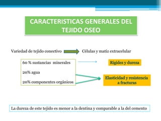 CARACTERISTICAS GENERALES DEL
                  TEJIDO OSEO

Variedad de tejido conectivo           Células y matiz extracelular

      60 % sustancias minerales

      20% agua

      20% componentes orgánicos




La dureza de este tejido es menor a la dentina y comparable a la del cemento
 