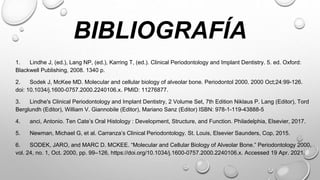BIBLIOGRAFÍA
1. Lindhe J, (ed.), Lang NP, (ed.), Karring T, (ed.). Clinical Periodontology and Implant Dentistry. 5. ed. Oxford:
Blackwell Publishing, 2008. 1340 p.
2. Sodek J, McKee MD. Molecular and cellular biology of alveolar bone. Periodontol 2000. 2000 Oct;24:99-126.
doi: 10.1034/j.1600-0757.2000.2240106.x. PMID: 11276877.
3. Lindhe's Clinical Periodontology and Implant Dentistry, 2 Volume Set, 7th Edition Niklaus P. Lang (Editor), Tord
Berglundh (Editor), William V. Giannobile (Editor), Mariano Sanz (Editor) ISBN: 978-1-119-43888-5
4. anci, Antonio. Ten Cate’s Oral Histology : Development, Structure, and Function. Philadelphia, Elsevier, 2017.
5. Newman, Michael G, et al. Carranza’s Clinical Periodontology. St. Louis, Elsevier Saunders, Cop, 2015.
6. SODEK, JARO, and MARC D. MCKEE. “Molecular and Cellular Biology of Alveolar Bone.” Periodontology 2000,
vol. 24, no. 1, Oct. 2000, pp. 99–126, https://doi.org/10.1034/j.1600-0757.2000.2240106.x. Accessed 19 Apr. 2021.
 