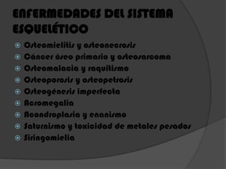 ENFERMEDADES DEL SISTEMA
ESQUELÉTICO
 Osteomielitis y osteonecrosis
 Cáncer óseo primario y osteosarcoma
 Osteomalacia y raquitismo
 Osteoporosis y osteopetrosis
 Osteogénesis imperfecta
 Acromegalia
 Acondroplasia y enanismo
 Saturnismo y toxicidad de metales pesados
 Siringomielia
 