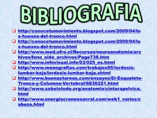  http://conocetumovimiento.blogspot.com/2009/04/lo
s-huesos-del-tronco.html
 http://conocetumovimiento.blogspot.com/2009/04/lo
s-huesos-del-tronco.html
 http://www.med.ufro.cl/Recursos/neuroanatomia/arc
hivos/fono_oido_archivos/Page738.htm
 http://www.infovisual.info/03/025_es.html
 http://www.monografias.com/trabajos95/lordosis-
lumbar-baja/lordosis-lumbar-baja.shtml
 http://www.buenastareas.com/ensayos/El-Esqueleto-
Tronco-y-Columna-Vertebral/6836221.html
 http://www.sabelotodo.org/anatomia/cinturapelvica.
html
 http://www.energiacraneosacral.com/web1_varios/c
abeza.html
 