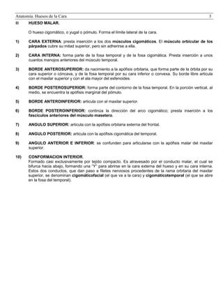 Anatomía. Huesos de la Cara
II

3

HUESO MALAR.
O hueso cigomático, o yugal o pómulo. Forma el límite lateral de la cara.

1)

CARA EXTERNA: presta inserción a los dos músculos cigomáticos. El músculo orbicular de los
párpados cubre su mitad superior, pero sin adherirse a ella.

2)

CARA INTERNA: forma parte de la fosa temporal y de la fosa cigomática. Presta inserción a unos
cuantos manojos anteriores del músculo temporal.

3)

BORDE ANTEROSUPERIOR: da nacimiento a la apófisis orbitaria, que forma parte de la órbita por su
cara superior o cóncava, y de la fosa temporal por su cara inferior o convexa. Su borde libre articula
con el maxilar superior y con el ala mayor del esfenoides.

4)

BORDE POSTEROSUPERIOR: forma parte del contorno de la fosa temporal. En la porción vertical, al
medio, se encuentra la apófisis marginal del pómulo.

5)

BORDE ANTEROINFERIOR: articula con el maxilar superior.

6)

BORDE POSTEROINFERIOR: continúa la dirección del arco cigomático; presta inserción a los
fascículos anteriores del músculo masetero.

7)

ANGULO SUPERIOR: articula con la apófisis orbitaria externa del frontal.

8)

ANGULO POSTERIOR: articula con la apófisis cigomática del temporal.

9)

ANGULO ANTERIOR E INFERIOR: se confunden para articularse con la apófisis malar del maxilar
superior.

10)

CONFORMACION INTERIOR.
Formado casi exclusivamente por tejido compacto. Es atravesado por el conducto malar, el cual se
bifurca hacia abajo, formando una “Y” para abrirse en la cara externa del hueso y en su cara interna.
Estos dos conductos, que dan paso a filetes nerviosos procedentes de la rama orbitaria del maxilar
superior, se denominan cigomáticofacial (el que va a la cara) y cigomáticotemporal (el que se abre
en la fosa del temporal).

 