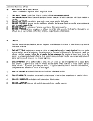 Anatomía. Huesos de la Cara

4

III

HUESOS PROPIOS DE LA NARIZ
Lámina cuadrilátera, algo más ancha abajo que arriba.

1)
2)

CARA ANTERIOR: cubierto en toda su extensión por el músculo piramidal.
CARA POSTERIOR: forma parte de las fosas nasales y se ven en ella numerosos surcos para vasos y
nervios.
BORDE SUPERIOR: dentellado, se articula con el borde anterior del frontal.
BORDE INFERIOR: se une con los cartílagos laterales de la nariz. Suele presentar una escotadura
para el nervio nasolobular.
BORDE EXTERNO: articula con la rama ascendente del maxilar superior.
BORDE INTERNO: grueso y rugoso, se articula con el del lado opuesto. En la parte más superior se
articula con la espina nasal del frontal y la lámina perpendicular del etmoides.

3)
4)
5)
6)

IV

UNGUIS.
También llamado hueso lagrimal, es una pequeña laminilla ósea situada en la parte anterior de la cara
interna de la órbita.

1)

CARA EXTERNA: presenta en su parte media la cresta del unguis o cresta lagrimal; termina abajo
en una apófisis que al articular con el maxilar superior, forma el orificio superior del conducto nasal; en
ella se insertael tendón reflejo del orbicular de los párpados. La porción anterior tiene forma de
canal y se une por delante con el canal de la apófisis ascendente del maxilar superior para constituir el
canal lacrimonasal, ocupado por el saco lagrimal.

2)

CARA INTERNA: en su parte media se encuentra un canal, que se corresponde con la cresta de la
cara externa. La porción que está por delante de este canal forma parte de la pared externa de las
fosas nasales. La porción que está por detrás, se aplica sobre las masas laterales del etmoides,
completando así las celdillas óseas de esta región.

3)

BORDE SUPERIOR: articula con la apófisis orbitaria interna del frontal.

4)

BORDE INFERIOR: completa en parte el conducto nasal y desciende a veces hasta la concha inferior.

5)

BORDE POSTERIOR: articula con el hueso plano del etmoides.

6)

BORDE ANTERIOR: se une a la apófisis ascendente del maxilar superior.

 