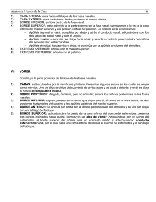 Anatomía. Huesos de la Cara
1)
2)
3)
4)

6

5)
6)

CARA INTERNA: mira hacia el tabique de las fosas nasales.
CARA EXTERNA: mira hacia fuera; limita por dentro el meato inferior.
BORDE INFERIOR: es libre dentro de la fosa nasal.
BORDE SUPERIOR: está adherido a la parte externa de la fosa nasal; corresponde a la vez a la cara
interna del maxilar superior y a la porción vertical del palatino. De delante atrás encontramos:
 Apófisis lagrimal o nasal: completa por abajo y atrás el conducto nasal, articulándose con los
dos labios del canal nasal y con el unguis.
 Apófisis maxilar o auricular: se dirige hacia abajo y se aplica contra la pared inferior del orificio
del seno maxilar, estrechándolo.
 Apófisis etmoidal: hacia arriba y atrás; se continúa con la apófisis unciforme del etmoides.
EXTREMO ANTERIOR: articula con el maxilar superior.
EXTREMO POSTERIOR: articula con el palatino.

VII

VOMER
Constituye la parte posterior del tabique de las fosas nasales.

1)

2)
3)
4)
5)

CARAS: están cubiertas por la membrana pituitaria. Presentan algunos surcos en los cuales se alojan
varios nervios. Uno de ellos se dirige oblicuamente de arriba abajo y de atrás a delante, y en él se aloja
el nervio esfenopalatino interno.
BORDE POSTERIOR: delgado, cortante, pero no articular; separa los orificios posteriores de las fosas
nasales.
BORDE INFERIOR: rugoso, penetra en la ranura que dejan ente sí, al unirse en la línea media, las dos
porciones horizontales del palatino y las apófisis palatinas del maxilar superior.
BORDE ANTERIOR: se articula por arriba con la lámina perpendicular del etmoides y se une por abajo
con el cartílago del tabique.
BORDE SUPERIOR: aplicada sobre la cresta de la cara inferior del cuerpo del esfenoides, presenta
dos bordes inclinados hacia afuera, constituyen las alas del vómer. Articulándose con el cuerpo del
esfenoides, el borde superior del vómer deja un conducto medio y anterosuperior, conducto
esfenovomeriano, por el cual pasa una rama arterial destinada al cuerpo del esfenoides y al cartílago
del tabique.

 