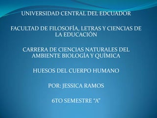 UNIVERSIDAD CENTRAL DEL EDCUADOR
FACULTAD DE FILOSOFÍA, LETRAS Y CIENCIAS DE
LA EDUCACIÓN
CARRERA DE CIENCIAS NATURALES DEL
AMBIENTE BIOLOGÍA Y QUÍMICA
HUESOS DEL CUERPO HUMANO
POR: JESSICA RAMOS
6TO SEMESTRE “A”
 