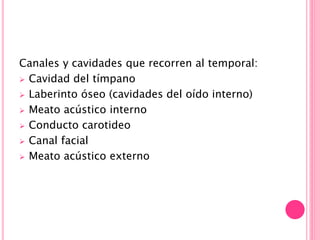 Canales y cavidades que recorren al temporal:
 Cavidad del tímpano
 Laberinto óseo (cavidades del oído interno)
 Meato acústico interno
 Conducto carotideo
 Canal facial
 Meato acústico externo
 