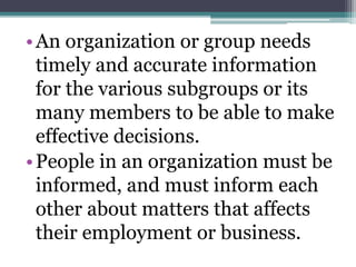 •An organization or group needs
timely and accurate information
for the various subgroups or its
many members to be able to make
effective decisions.
•People in an organization must be
informed, and must inform each
other about matters that affects
their employment or business.
 