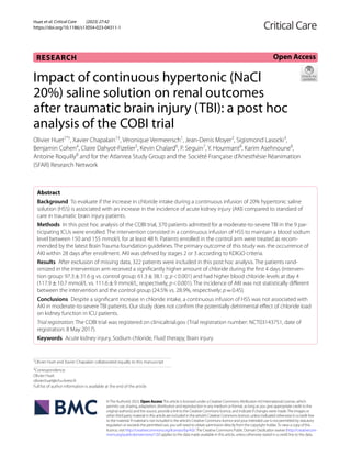 Huet et al. Critical Care (2023) 27:42
https://doi.org/10.1186/s13054-023-04311-1
RESEARCH
Impact of continuous hypertonic (NaCl
20%) saline solution on renal outcomes
after traumatic brain injury (TBI): a post hoc
analysis of the COBI trial
Olivier Huet1*†
, Xavier Chapalain1†
, Véronique Vermeersch1
, Jean‑Denis Moyer2
, Sigismond Lasocki3
,
Benjamin Cohen4
, Claire Dahyot‑Fizelier5
, Kevin Chalard6
, P. Seguin7
, Y. Hourmant8
, Karim Asehnoune8
,
Antoine Roquilly8
and for the Atlanrea Study Group and the Société Française d’Anesthésie Réanimation
(SFAR) Research Network
Abstract
Background To evaluate if the increase in chloride intake during a continuous infusion of 20% hypertonic saline
solution (HSS) is associated with an increase in the incidence of acute kidney injury (AKI) compared to standard of
care in traumatic brain injury patients.
Methods In this post hoc analysis of the COBI trial, 370 patients admitted for a moderate-to-severe TBI in the 9 par‑
ticipating ICUs were enrolled. The intervention consisted in a continuous infusion of HSS to maintain a blood sodium
level between 150 and 155 mmol/L for at least 48 h. Patients enrolled in the control arm were treated as recom‑
mended by the latest Brain Trauma foundation guidelines. The primary outcome of this study was the occurrence of
AKI within 28 days after enrollment. AKI was defined by stages 2 or 3 according to KDIGO criteria.
Results After exclusion of missing data, 322 patients were included in this post hoc analysis. The patients rand‑
omized in the intervention arm received a significantly higher amount of chloride during the first 4 days (interven‑
tion group: 97.3±31.6 g vs. control group: 61.3±38.1 g; p<0.001) and had higher blood chloride levels at day 4
(117.9±10.7 mmol/L vs. 111.6±9 mmol/L, respectively, p<0.001). The incidence of AKI was not statistically different
between the intervention and the control group (24.5% vs. 28.9%, respectively; p=0.45).
Conclusions Despite a significant increase in chloride intake, a continuous infusion of HSS was not associated with
AKI in moderate-to-severe TBI patients. Our study does not confirm the potentially detrimental effect of chloride load
on kidney function in ICU patients.
Trial registration: The COBI trial was registered on clinicaltrial.gov (Trial registration number: NCT03143751, date of
registration: 8 May 2017).
Keywords Acute kidney injury, Sodium chloride, Fluid therapy, Brain injury
©The Author(s) 2023. Open AccessThis article is licensed under a Creative Commons Attribution 4.0 International License, which
permits use, sharing, adaptation, distribution and reproduction in any medium or format, as long as you give appropriate credit to the
original author(s) and the source, provide a link to the Creative Commons licence, and indicate if changes were made.The images or
other third party material in this article are included in the article’s Creative Commons licence, unless indicated otherwise in a credit line
to the material. If material is not included in the article’s Creative Commons licence and your intended use is not permitted by statutory
regulation or exceeds the permitted use, you will need to obtain permission directly from the copyright holder.To view a copy of this
licence, visit http://creativecommons.org/licenses/by/4.0/.The Creative Commons Public Domain Dedication waiver (http://creativecom‑
mons.org/publicdomain/zero/1.0/) applies to the data made available in this article, unless otherwise stated in a credit line to the data.
Open Access
†
Olivier Huet and Xavier Chapalain collaborated equally to this manuscript
*Correspondence:
Olivier Huet
olivier.huet@chu-brest.fr
Full list of author information is available at the end of the article
 
