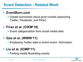 Event Detection - Related Work

 EventBurn.com
   Create summaries about given events (searching
    Twitter, Facebook, and Flickr)

 Firan et al. (CIKM’10)
   Event categorization from social media data

 Gao et al. (WWW’11)
   Employing Twitter data to enrich event information

 Liu et al. (ICMR’11)
   Finding media illustrating events

    21/05/2012         B. HUET - VIGTA'12 Keynote   - 18
 