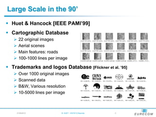 Large Scale in the 90’
 Huet & Hancock [IEEE PAMI’99]
 Cartographic Database
      22 original images
      Aerial scenes
      Main features: roads
      100-1000 lines per image

 Trademarks and logos Database [Flickner et al. ’95]
      Over 1000 original images
      Scanned data
      B&W, Various resolution
      10-5000 lines per image



    21/05/2012              B. HUET - VIGTA'12 Keynote   -3
 
