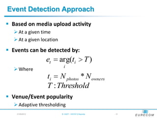 Event Detection Approach

 Based on media upload activity
   At a given time
   At a given location

 Events can be detected by:
                 et       arg(ti                  T)
                           i
   Where
                 ti N photos * N owners
                 T : Threshold
 Venue/Event popularity
   Adaptive thresholding
    21/05/2012            B. HUET - VIGTA'12 Keynote   - 31
 