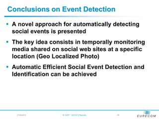 Conclusions on Event Detection

 A novel approach for automatically detecting
  social events is presented
 The key idea consists in temporally monitoring
  media shared on social web sites at a specific
  location (Geo Localized Photo)
 Automatic Efficient Social Event Detection and
  Identification can be achieved




   21/05/2012      B. HUET - VIGTA'12 Keynote   - 39
 