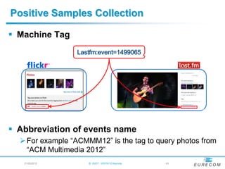 Positive Samples Collection

 Machine Tag




 Abbreviation of events name
   For example “ACMMM12” is the tag to query photos from
    “ACM Multimedia 2012”
   21/05/2012        B. HUET - VIGTA'12 Keynote   - 43
 