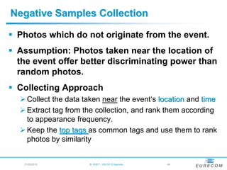 Negative Samples Collection

 Photos which do not originate from the event.
 Assumption: Photos taken near the location of
  the event offer better discriminating power than
  random photos.
 Collecting Approach
   Collect the data taken near the event„s location and time
   Extract tag from the collection, and rank them according
    to appearance frequency.
   Keep the top tags as common tags and use them to rank
    photos by similarity


   21/05/2012         B. HUET - VIGTA'12 Keynote   - 44
 