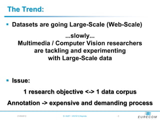 The Trend:

 Datasets are going Large-Scale (Web-Scale)
                   ...slowly...
   Multimedia / Computer Vision researchers
        are tackling and experimenting
             with Large-Scale data


 Issue:
         1 research objective <-> 1 data corpus
Annotation -> expensive and demanding process
   21/05/2012         B. HUET - VIGTA'12 Keynote   -5
 
