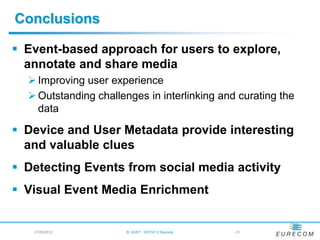 Conclusions

 Event-based approach for users to explore,
  annotate and share media
   Improving user experience
   Outstanding challenges in interlinking and curating the
    data

 Device and User Metadata provide interesting
  and valuable clues
 Detecting Events from social media activity
 Visual Event Media Enrichment


   21/05/2012          B. HUET - VIGTA'12 Keynote   - 51
 