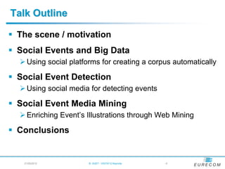 Talk Outline

 The scene / motivation
 Social Events and Big Data
   Using social platforms for creating a corpus automatically

 Social Event Detection
   Using social media for detecting events

 Social Event Media Mining
   Enriching Event‟s Illustrations through Web Mining

 Conclusions


   21/05/2012          B. HUET - VIGTA'12 Keynote   -6
 