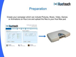 Preparation Create your campaign which can include Pictures, Music, Video, Games or Animations on Hue Live and upload the files to your Hue Max pod 