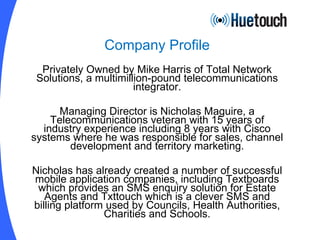 Company Profile Privately Owned by Mike Harris of Total Network Solutions, a multimillion-pound telecommunications integrator. Managing Director is Nicholas Maguire, a Telecommunications veteran with 15 years of industry experience including 8 years with Cisco systems where he was responsible for sales, channel development and territory marketing. Nicholas has already created a number of successful mobile application companies, including Textboards which provides an SMS enquiry solution for Estate Agents and Txttouch which is a clever SMS and billing platform used by Councils, Health Authorities, Charities and Schools. 