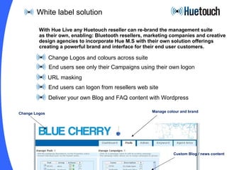 White label solution Change Logos and colours across suite End users see only their Campaigns using their own logon URL masking End users can logon from resellers web site Deliver your own Blog and FAQ content with Wordpress  With Hue Live any Huetouch reseller can re-brand the management suite  as their own, enabling: Bluetooth resellers, marketing companies and creative design agencies to incorporate Hue M.S with their own solution offerings creating a powerful brand and interface for their end user customers. Change Logos Manage colour and brand Custom Blog / news content 