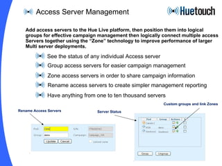 Access Server Management See the status of any individual Access server Group access servers for easier campaign management Zone access servers in order to share campaign information Rename access servers to create simpler management reporting Have anything from one to ten thousand servers  Add access servers to the Hue Live platform, then position them into logical groups for effective campaign management then logically connect multiple access Servers together using the “Zone” technology to improve performance of larger Multi server deployments. Rename Access Servers Custom groups and link Zones Server Status 