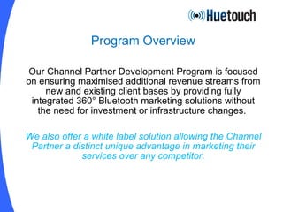 Program Overview Our Channel Partner Development Program is focused on ensuring maximised additional revenue streams from new and existing client bases by providing fully integrated 360° Bluetooth marketing solutions without the need for investment or infrastructure changes.  We also offer a white label solution allowing the Channel Partner a distinct unique advantage in marketing their services over any competitor. 